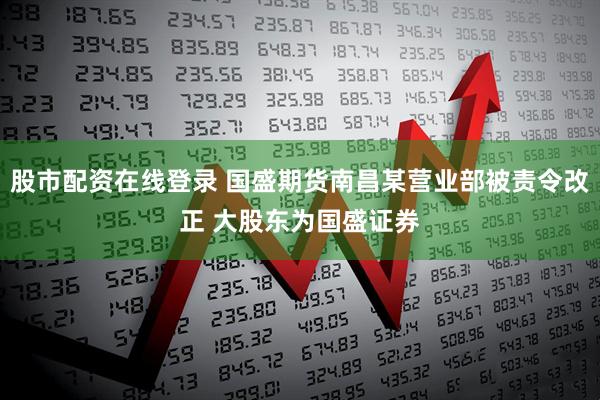 股市配资在线登录 国盛期货南昌某营业部被责令改正 大股东为国盛证券