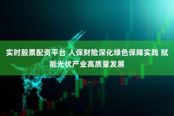 实时股票配资平台 人保财险深化绿色保障实践 赋能光伏产业高质量发展