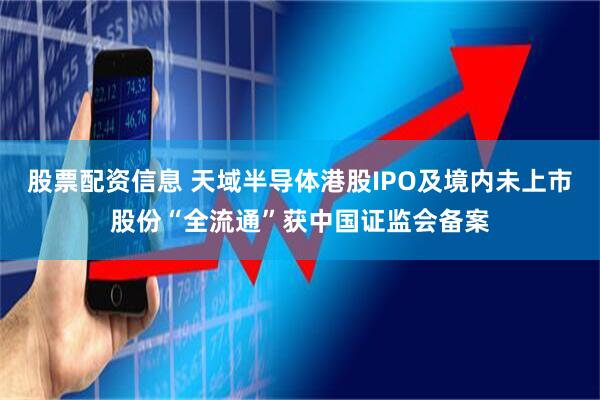 股票配资信息 天域半导体港股IPO及境内未上市股份“全流通”获中国证监会备案