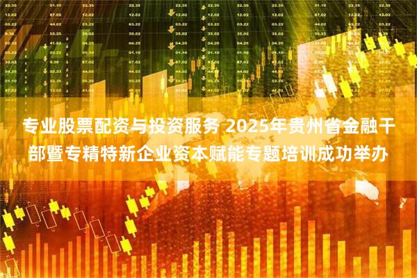 专业股票配资与投资服务 2025年贵州省金融干部暨专精特新企业资本赋能专题培训成功举办
