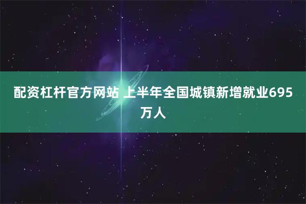 配资杠杆官方网站 上半年全国城镇新增就业695万人