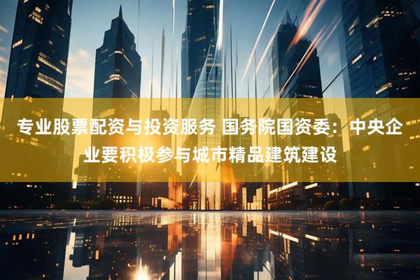 专业股票配资与投资服务 国务院国资委：中央企业要积极参与城市精品建筑建设