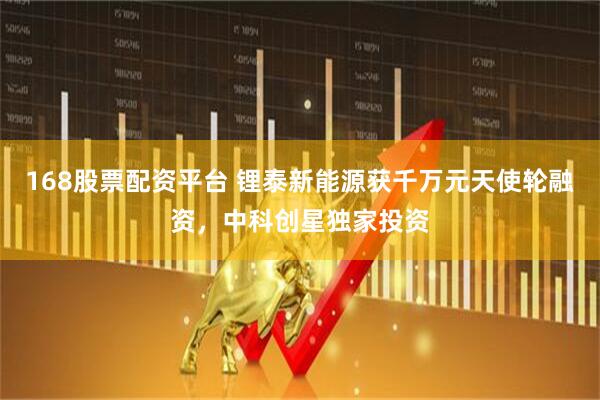 168股票配资平台 锂泰新能源获千万元天使轮融资，中科创星独家投资