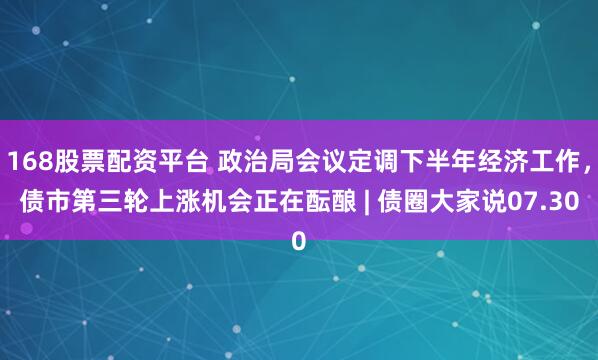 168股票配资平台 政治局会议定调下半年经济工作，债市第三轮上涨机会正在酝酿 | 债圈大家说07.30