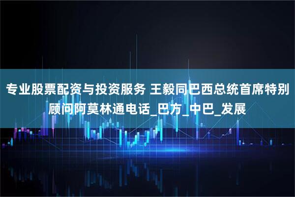 专业股票配资与投资服务 王毅同巴西总统首席特别顾问阿莫林通电话_巴方_中巴_发展