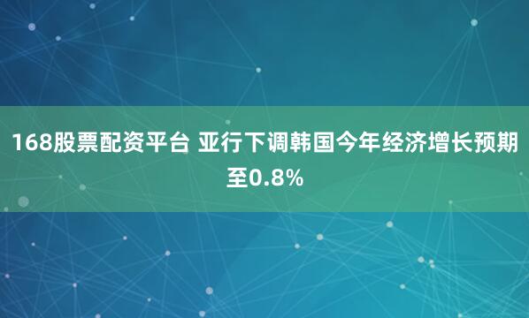 168股票配资平台 亚行下调韩国今年经济增长预期至0.8%