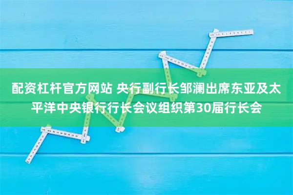 配资杠杆官方网站 央行副行长邹澜出席东亚及太平洋中央银行行长会议组织第30届行长会