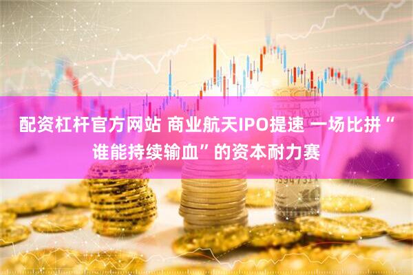 配资杠杆官方网站 商业航天IPO提速 一场比拼“谁能持续输血”的资本耐力赛