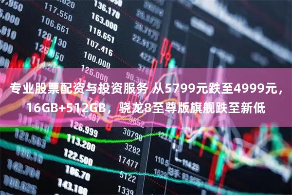 专业股票配资与投资服务 从5799元跌至4999元，16GB+512GB，骁龙8至尊版旗舰跌至新低