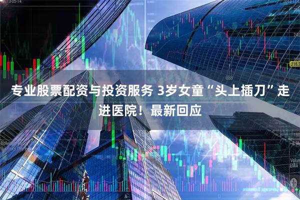 专业股票配资与投资服务 3岁女童“头上插刀”走进医院！最新回应